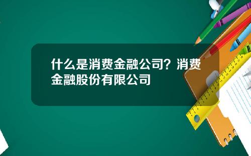 什么是消费金融公司？消费金融股份有限公司