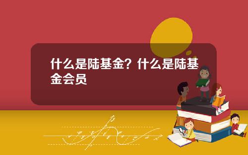 什么是陆基金？什么是陆基金会员