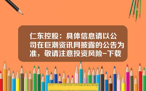 仁东控股：具体信息请以公司在巨潮资讯网披露的公告为准，敬请注意投资风险-下载巨潮资讯网股票