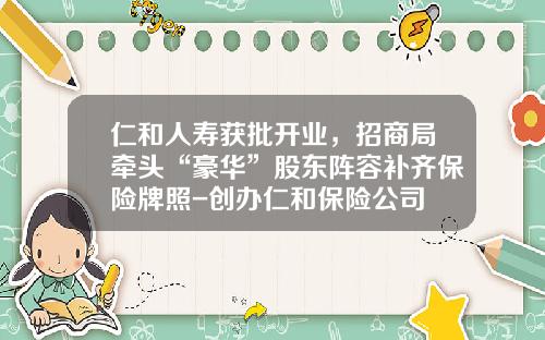 仁和人寿获批开业，招商局牵头“豪华”股东阵容补齐保险牌照-创办仁和保险公司