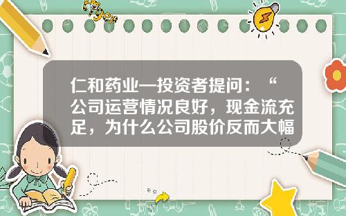 仁和药业—投资者提问：“公司运营情况良好，现金流充足，为什么公司股价反而大幅下跌，公司有做市值管理嘛？”-浙江仁和医药有限公司经营状况