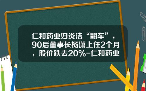 仁和药业妇炎洁“翻车”，90后董事长杨潇上任2个月，股价跌去20%-仁和药业市值有多少