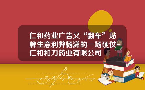 仁和药业广告又“翻车”贴牌生意利弊杨潇的一场硬仗-仁和和力药业有限公司