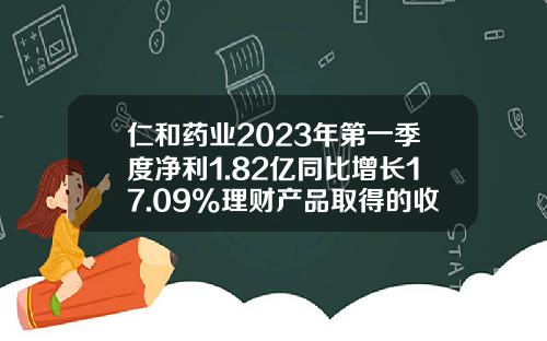 仁和药业2023年第一季度净利1.82亿同比增长17.09%理财产品取得的收益增加-仁和药业股份有限公司