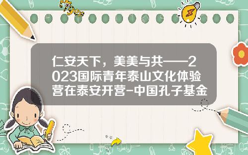 仁安天下，美美与共——2023国际青年泰山文化体验营在泰安开营-中国孔子基金