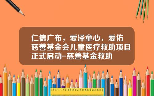 仁德广布，爱泽童心，爱佑慈善基金会儿童医疗救助项目正式启动-慈善基金救助