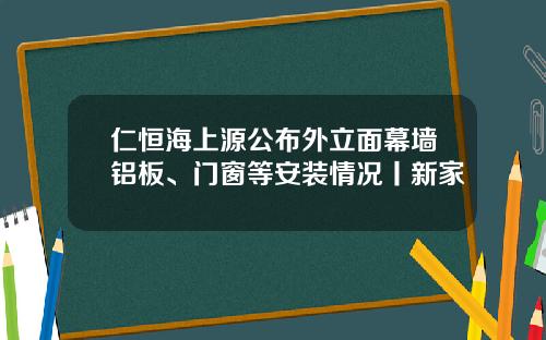 仁恒海上源公布外立面幕墙铝板、门窗等安装情况丨新家