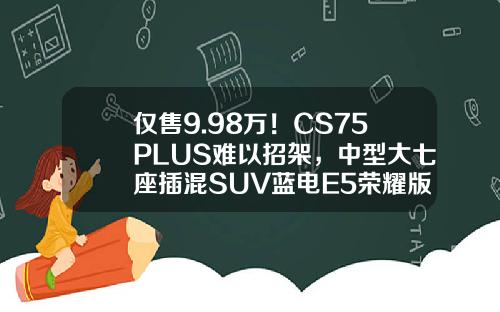 仅售9.98万！CS75PLUS难以招架，中型大七座插混SUV蓝电E5荣耀版等你来选！
