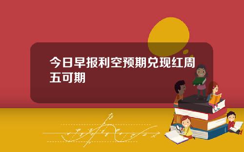 今日早报利空预期兑现红周五可期 今日早报利空预期兑现红周五可期