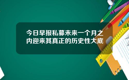 今日早报私募未来一个月之内迎来其真正的历史性大底