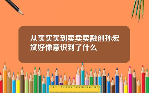 从买买买到卖卖卖融创孙宏斌好像意识到了什么