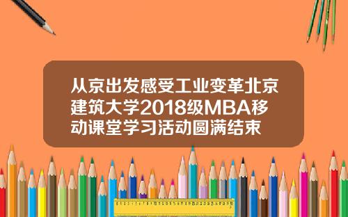 从京出发感受工业变革北京建筑大学2018级MBA移动课堂学习活动圆满结束