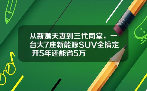 从新婚夫妻到三代同堂，一台大7座新能源SUV全搞定 开5年还能省5万