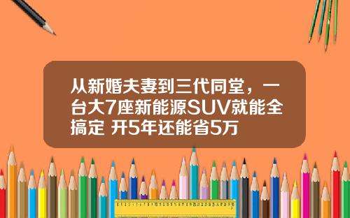从新婚夫妻到三代同堂，一台大7座新能源SUV就能全搞定 开5年还能省5万