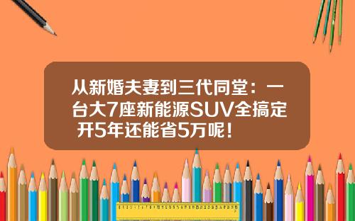 从新婚夫妻到三代同堂：一台大7座新能源SUV全搞定 开5年还能省5万呢！