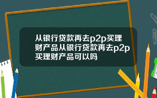 从银行贷款再去p2p买理财产品从银行贷款再去p2p买理财产品可以吗