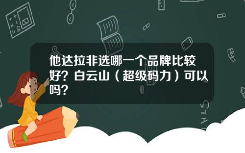 他达拉非选哪一个品牌比较好？白云山（超级码力）可以吗？