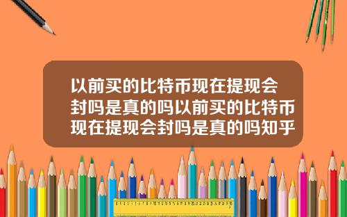 以前买的比特币现在提现会封吗是真的吗以前买的比特币现在提现会封吗是真的吗知乎