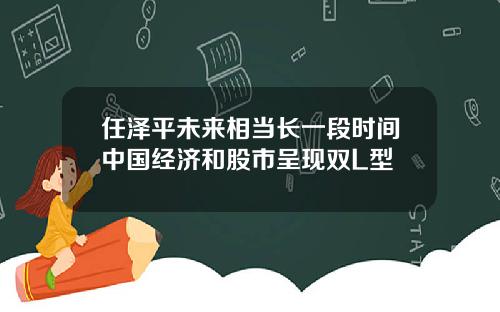 任泽平未来相当长一段时间中国经济和股市呈现双L型