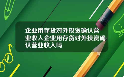 企业用存货对外投资确认营业收入企业用存货对外投资确认营业收入吗
