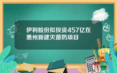 伊利股份拟投资457亿在惠州新建灭菌奶项目