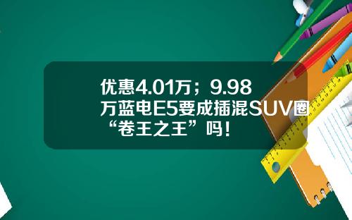 优惠4.01万；9.98万蓝电E5要成插混SUV圈“卷王之王”吗！