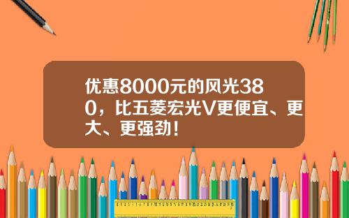优惠8000元的风光380，比五菱宏光V更便宜、更大、更强劲！