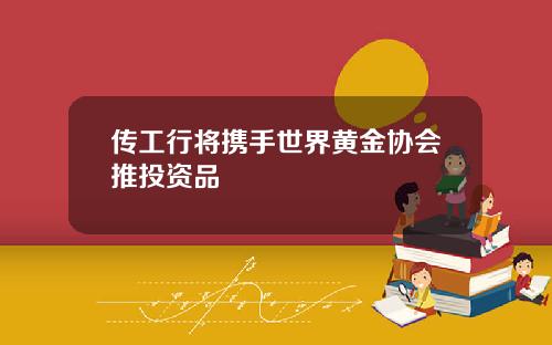 传工行将携手世界黄金协会推投资品 传工行将携手世界黄金协会推投资品