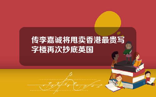 传李嘉诚将甩卖香港最贵写字楼再次抄底英国