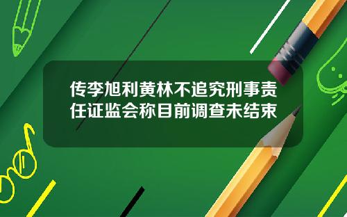 传李旭利黄林不追究刑事责任证监会称目前调查未结束