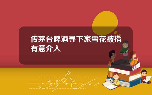 传茅台啤酒寻下家雪花被指有意介入