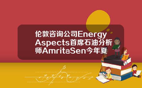 伦敦咨询公司EnergyAspects首席石油分析师AmritaSen今年夏季油市供需可能相当紧张