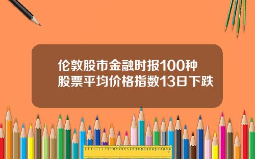 伦敦股市金融时报100种股票平均价格指数13日下跌