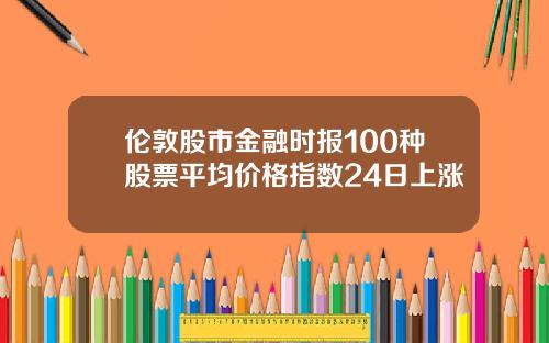 伦敦股市金融时报100种股票平均价格指数24日上涨