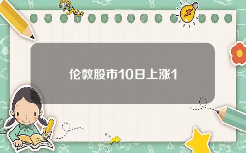 伦敦股市10日上涨1 伦敦股市10日上涨1