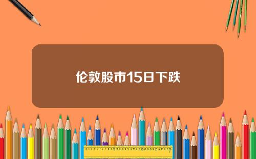 伦敦股市15日下跌 伦敦股市15日下跌