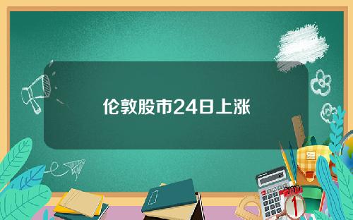 伦敦股市24日上涨 伦敦股市24日上涨