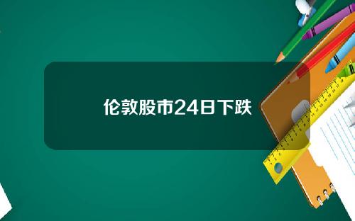伦敦股市24日下跌