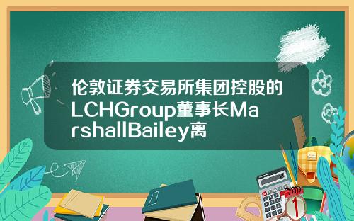 伦敦证券交易所集团控股的LCHGroup董事长MarshallBailey离职