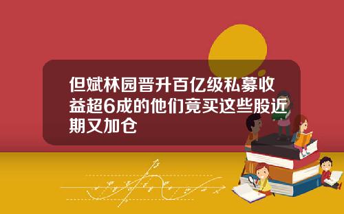 但斌林园晋升百亿级私募收益超6成的他们竟买这些股近期又加仓