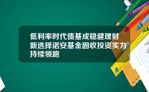 低利率时代债基成稳健理财新选择诺安基金固收投资实力持续领跑 低利率时代债基成稳健理财新选择诺安基金固收投资实力持续领跑