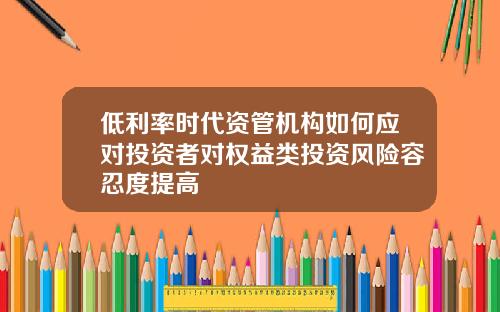 低利率时代资管机构如何应对投资者对权益类投资风险容忍度提高