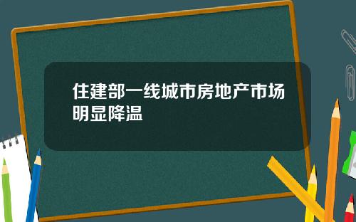 住建部一线城市房地产市场明显降温