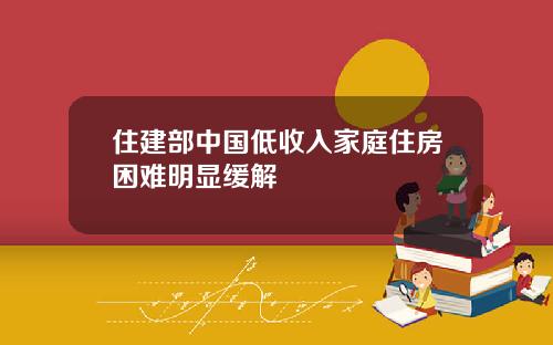 住建部中国低收入家庭住房困难明显缓解