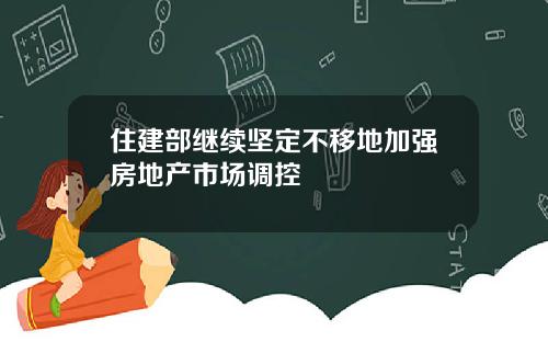 住建部继续坚定不移地加强房地产市场调控
