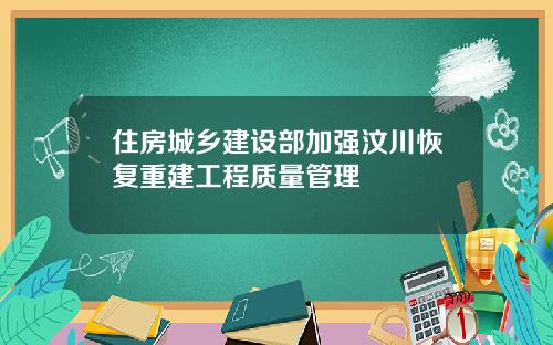 住房城乡建设部加强汶川恢复重建工程质量管理