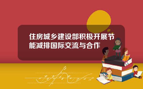 住房城乡建设部积极开展节能减排国际交流与合作