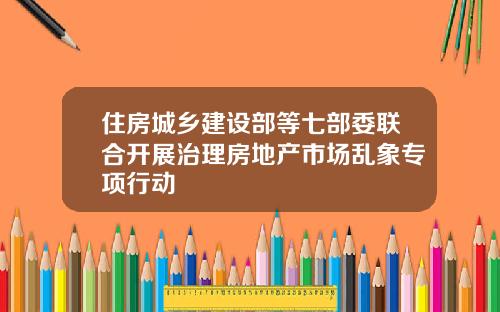 住房城乡建设部等七部委联合开展治理房地产市场乱象专项行动