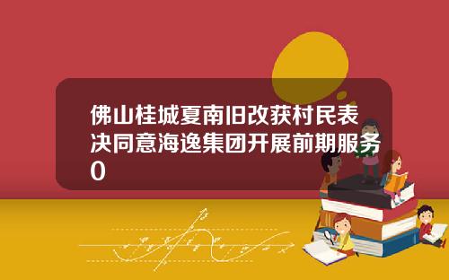 佛山桂城夏南旧改获村民表决同意海逸集团开展前期服务0