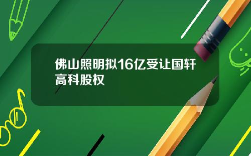 佛山照明拟16亿受让国轩高科股权 佛山照明拟16亿受让国轩高科股权